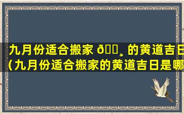 九月份适合搬家 🕸 的黄道吉日（九月份适合搬家的黄道吉日是哪几天呢）